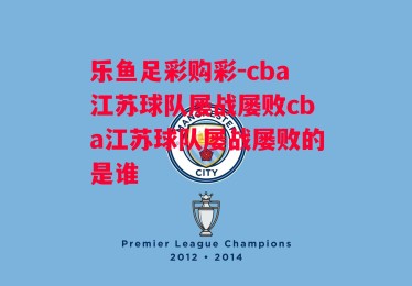 乐鱼足彩购彩-cba江苏球队屡战屡败cba江苏球队屡战屡败的是谁