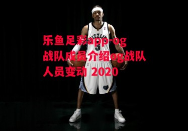 乐鱼足彩app-og战队成员介绍og战队人员变动 2020